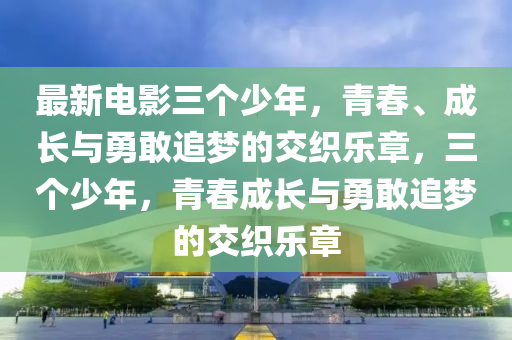 最新電影三個少年，青春、成長與勇敢追夢的交織樂章，三個少年，青春成長與勇敢追夢的交織樂章