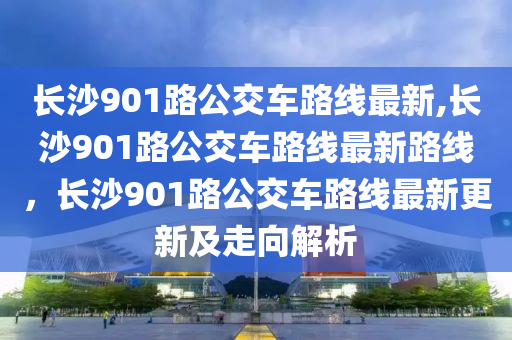 長沙901路公交車路線最新,長沙901路公交車路線最新路線，長沙901路公交車路線最新更新及走向解析