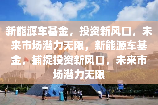 新能源車基金，投資新風(fēng)口，未來(lái)市場(chǎng)潛力無(wú)限，新能源車基金，捕捉投資新風(fēng)口，未來(lái)市場(chǎng)潛力無(wú)限