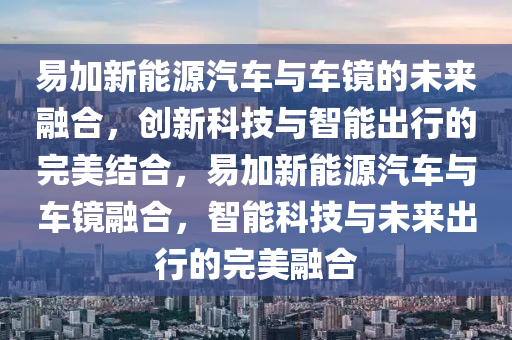 易加新能源汽車與車鏡的未來融合，創(chuàng)新科技與智能出行的完美結(jié)合，易加新能源汽車與車鏡融合，智能科技與未來出行的完美融合