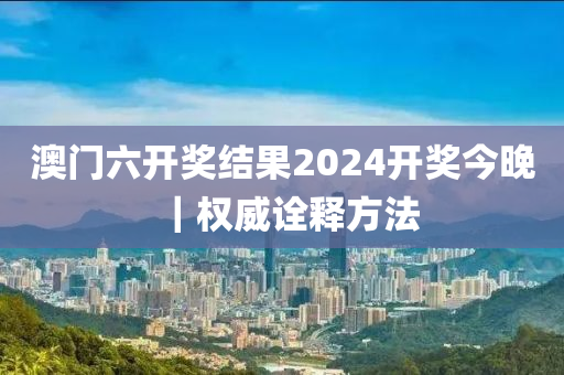 澳門六開獎結(jié)果2024開獎今晚｜權(quán)威詮釋方法