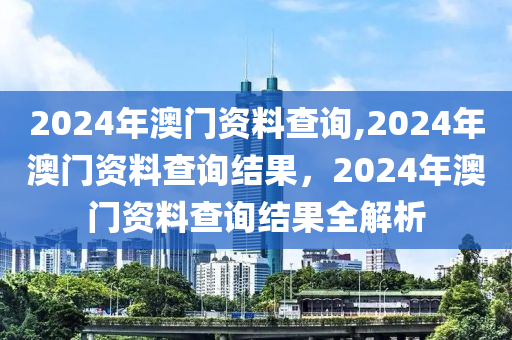 2024年澳門資料查詢,2024年澳門資料查詢結(jié)果，2024年澳門資料查詢結(jié)果全解析