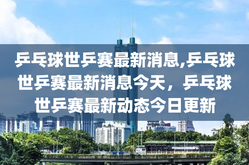 乒乓球世乒賽最新消息,乒乓球世乒賽最新消息今天，乒乓球世乒賽最新動(dòng)態(tài)今日更新