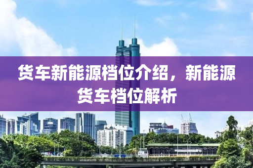 貨車新能源檔位介紹，新能源貨車檔位解析