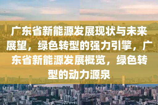 廣東省新能源發(fā)展現(xiàn)狀與未來展望，綠色轉型的強力引擎，廣東省新能源發(fā)展概覽，綠色轉型的動力源泉