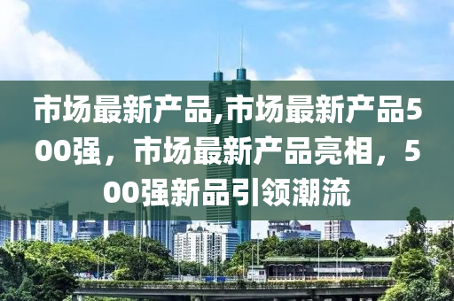 市場最新產品,市場最新產品500強，市場最新產品亮相，500強新品引領潮流