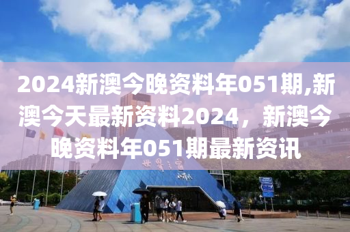 2024新澳今晚資料年051期,新澳今天最新資料2024，新澳今晚資料年051期最新資訊