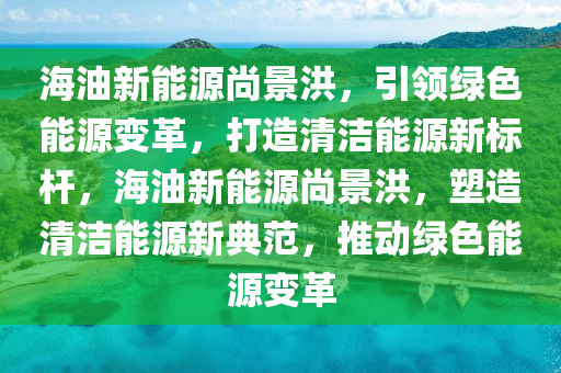 海油新能源尚景洪，引領(lǐng)綠色能源變革，打造清潔能源新標(biāo)桿，海油新能源尚景洪，塑造清潔能源新典范，推動綠色能源變革