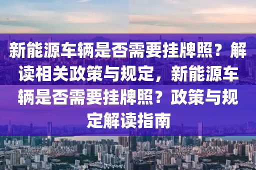 新能源車輛是否需要掛牌照？解讀相關(guān)政策與規(guī)定，新能源車輛是否需要掛牌照？政策與規(guī)定解讀指南