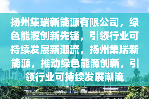 揚(yáng)州集瑞新能源有限公司，綠色能源創(chuàng)新先鋒，引領(lǐng)行業(yè)可持續(xù)發(fā)展新潮流，揚(yáng)州集瑞新能源，推動綠色能源創(chuàng)新，引領(lǐng)行業(yè)可持續(xù)發(fā)展潮流