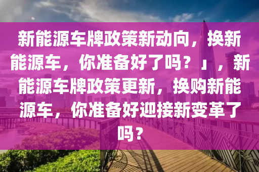 新能源車牌政策新動向，換新能源車，你準備好了嗎？」，新能源車牌政策更新，換購新能源車，你準備好迎接新變革了嗎？