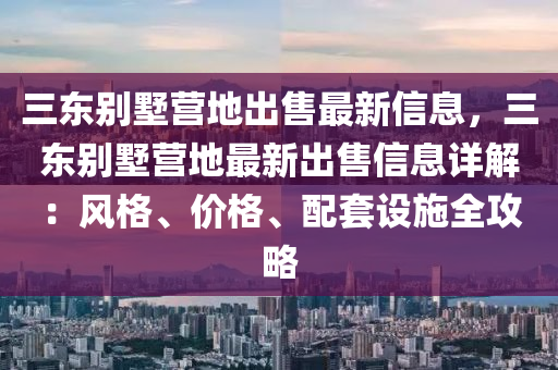 三東別墅營地出售最新信息，三東別墅營地最新出售信息詳解：風(fēng)格、價格、配套設(shè)施全攻略