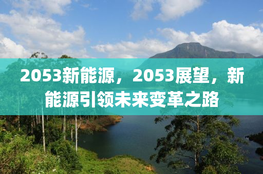 2053新能源，2053展望，新能源引領(lǐng)未來變革之路