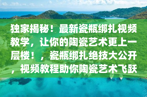 獨家揭秘！最新瓷瓶綁扎視頻教學(xué)，讓你的陶瓷藝術(shù)更上一層樓！，瓷瓶綁扎絕技大公開，視頻教程助你陶瓷藝術(shù)飛躍