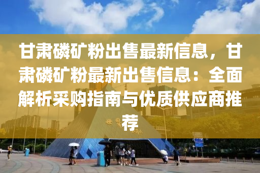 甘肅磷礦粉出售最新信息，甘肅磷礦粉最新出售信息：全面解析采購指南與優(yōu)質(zhì)供應(yīng)商推薦