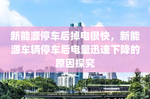 新能源停車后掉電很快，新能源車輛停車后電量迅速下降的原因探究