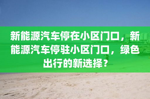 新能源汽車停在小區(qū)門口，新能源汽車停駐小區(qū)門口，綠色出行的新選擇？