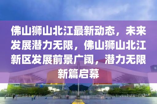 佛山獅山北江最新動態(tài)，未來發(fā)展?jié)摿o限，佛山獅山北江新區(qū)發(fā)展前景廣闊，潛力無限新篇啟幕