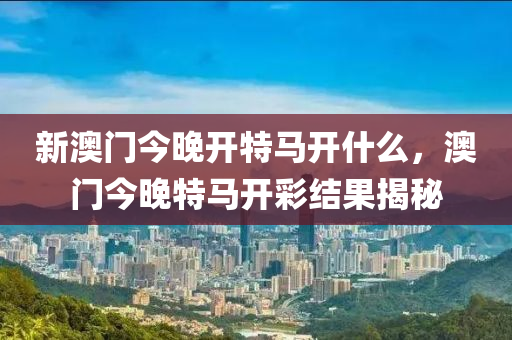 新澳門今晚開特馬開什么，澳門今晚特馬開彩結(jié)果揭秘