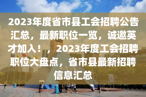 2023年度省市縣工會招聘公告匯總，最新職位一覽，誠邀英才加入！，2023年度工會招聘職位大盤點，省市縣最新招聘信息匯總