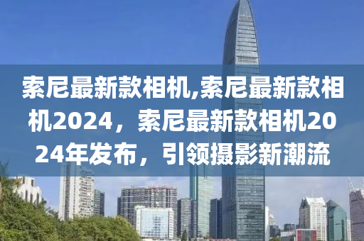 索尼最新款相機(jī),索尼最新款相機(jī)2024，索尼最新款相機(jī)2024年發(fā)布，引領(lǐng)攝影新潮流