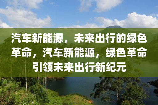 汽車新能源，未來(lái)出行的綠色革命，汽車新能源，綠色革命引領(lǐng)未來(lái)出行新紀(jì)元