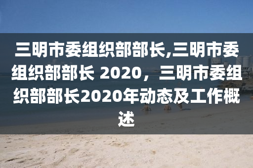 三明市委組織部部長(zhǎng),三明市委組織部部長(zhǎng) 2020，三明市委組織部部長(zhǎng)2020年動(dòng)態(tài)及工作概述