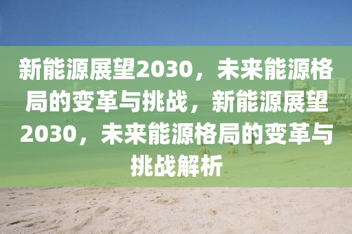 新能源展望2030，未來能源格局的變革與挑戰(zhàn)，新能源展望2030，未來能源格局的變革與挑戰(zhàn)解析