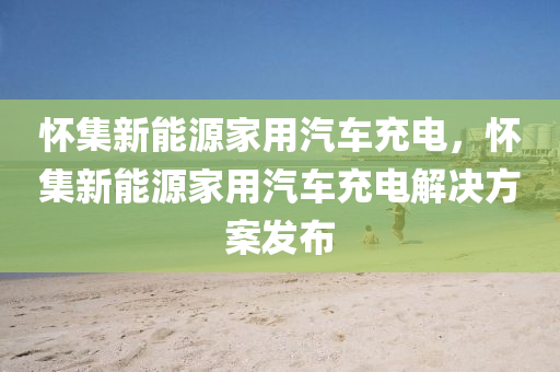 懷集新能源家用汽車充電，懷集新能源家用汽車充電解決方案發(fā)布