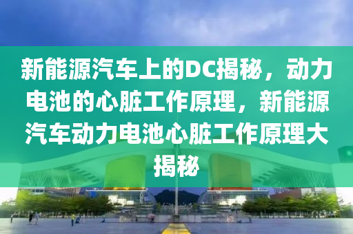 新能源汽車上的DC揭秘，動力電池的心臟工作原理，新能源汽車動力電池心臟工作原理大揭秘