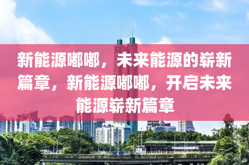 新能源嘟嘟，未來能源的嶄新篇章，新能源嘟嘟，開啟未來能源嶄新篇章