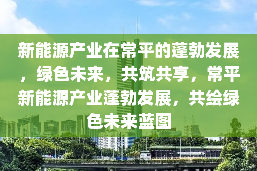 新能源產(chǎn)業(yè)在常平的蓬勃發(fā)展，綠色未來，共筑共享，常平新能源產(chǎn)業(yè)蓬勃發(fā)展，共繪綠色未來藍(lán)圖