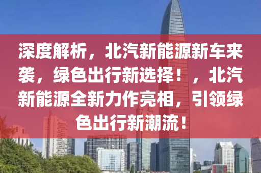 深度解析，北汽新能源新車來襲，綠色出行新選擇！，北汽新能源全新力作亮相，引領(lǐng)綠色出行新潮流！