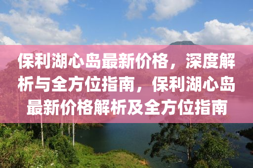 保利湖心島最新價(jià)格，深度解析與全方位指南，保利湖心島最新價(jià)格解析及全方位指南