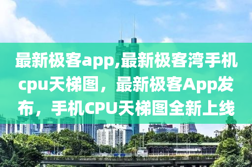 最新極客app,最新極客灣手機cpu天梯圖，最新極客App發(fā)布，手機CPU天梯圖全新上線