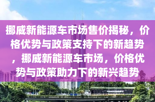 挪威新能源車市場售價揭秘，價格優(yōu)勢與政策支持下的新趨勢，挪威新能源車市場，價格優(yōu)勢與政策助力下的新興趨勢