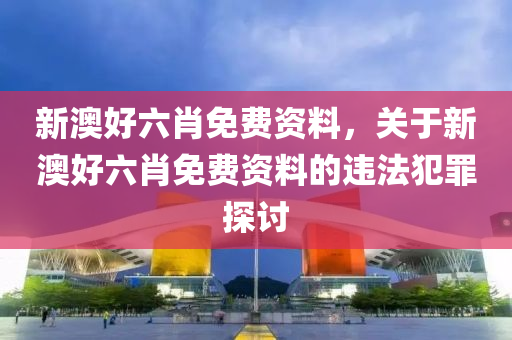 新澳好六肖免費(fèi)資料，關(guān)于新澳好六肖免費(fèi)資料的違法犯罪探討