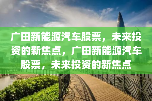 廣田新能源汽車股票，未來投資的新焦點(diǎn)，廣田新能源汽車股票，未來投資的新焦點(diǎn)