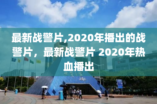 最新戰(zhàn)警片,2020年播出的戰(zhàn)警片，最新戰(zhàn)警片 2020年熱血播出