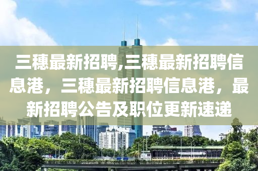 三穗最新招聘,三穗最新招聘信息港，三穗最新招聘信息港，最新招聘公告及職位更新速遞