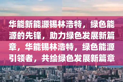 華能新能源錫林浩特，綠色能源的先鋒，助力綠色發(fā)展新篇章，華能錫林浩特，綠色能源引領(lǐng)者，共繪綠色發(fā)展新篇章