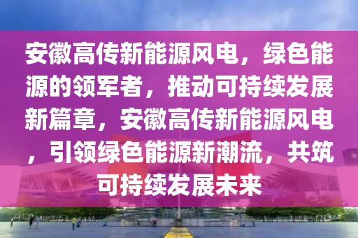 安徽高傳新能源風(fēng)電，綠色能源的領(lǐng)軍者，推動可持續(xù)發(fā)展新篇章，安徽高傳新能源風(fēng)電，引領(lǐng)綠色能源新潮流，共筑可持續(xù)發(fā)展未來