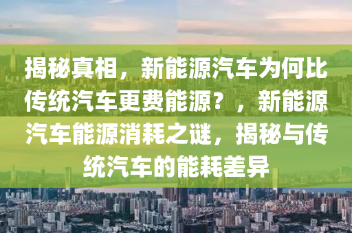 揭秘真相，新能源汽車(chē)為何比傳統(tǒng)汽車(chē)更費(fèi)能源？，新能源汽車(chē)能源消耗之謎，揭秘與傳統(tǒng)汽車(chē)的能耗差異