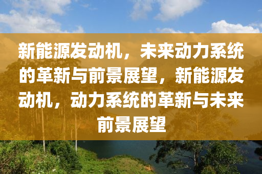 新能源發(fā)動機(jī)，未來動力系統(tǒng)的革新與前景展望，新能源發(fā)動機(jī)，動力系統(tǒng)的革新與未來前景展望