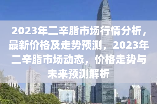 2023年二辛脂市場(chǎng)行情分析，最新價(jià)格及走勢(shì)預(yù)測(cè)，2023年二辛脂市場(chǎng)動(dòng)態(tài)，價(jià)格走勢(shì)與未來預(yù)測(cè)解析