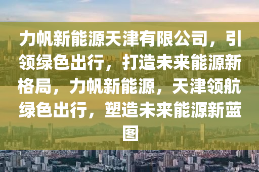 力帆新能源天津有限公司，引領(lǐng)綠色出行，打造未來能源新格局，力帆新能源，天津領(lǐng)航綠色出行，塑造未來能源新藍(lán)圖