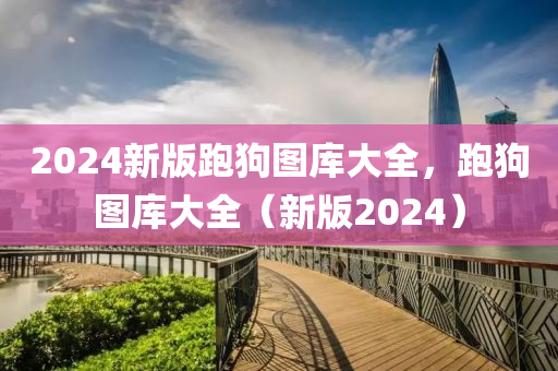 2024新版跑狗圖庫(kù)大全，跑狗圖庫(kù)大全（新版2024）