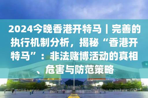 2024今晚香港開特馬｜完善的執(zhí)行機制分析，揭秘“香港開特馬”：非法賭博活動的真相、危害與防范策略