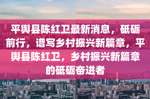 平輿縣陳紅衛(wèi)最新消息，砥礪前行，譜寫鄉(xiāng)村振興新篇章，平輿縣陳紅衛(wèi)，鄉(xiāng)村振興新篇章的砥礪奮進者