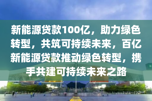 新能源貸款100億，助力綠色轉(zhuǎn)型，共筑可持續(xù)未來(lái)，百億新能源貸款推動(dòng)綠色轉(zhuǎn)型，攜手共建可持續(xù)未來(lái)之路